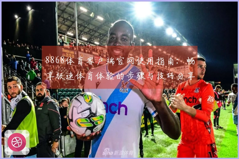 8868体育客户端官网使用指南:畅享极速体育体验的步骤与技巧分享